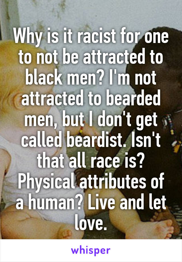 Why is it racist for one to not be attracted to black men? I'm not attracted to bearded men, but I don't get called beardist. Isn't that all race is? Physical attributes of a human? Live and let love.