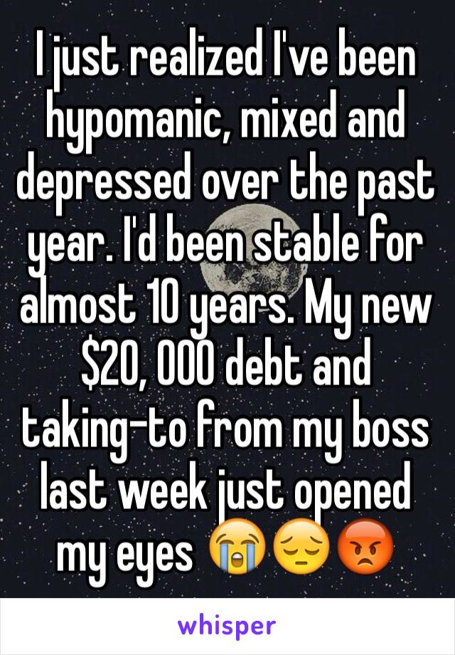 I just realized I've been hypomanic, mixed and depressed over the past year. I'd been stable for almost 10 years. My new $20, 000 debt and taking-to from my boss last week just opened my eyes 😭😔😡