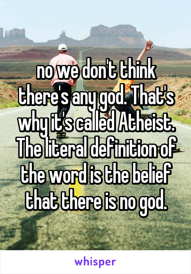 no we don't think there's any god. That's why it's called Atheist. The literal definition of the word is the belief that there is no god.