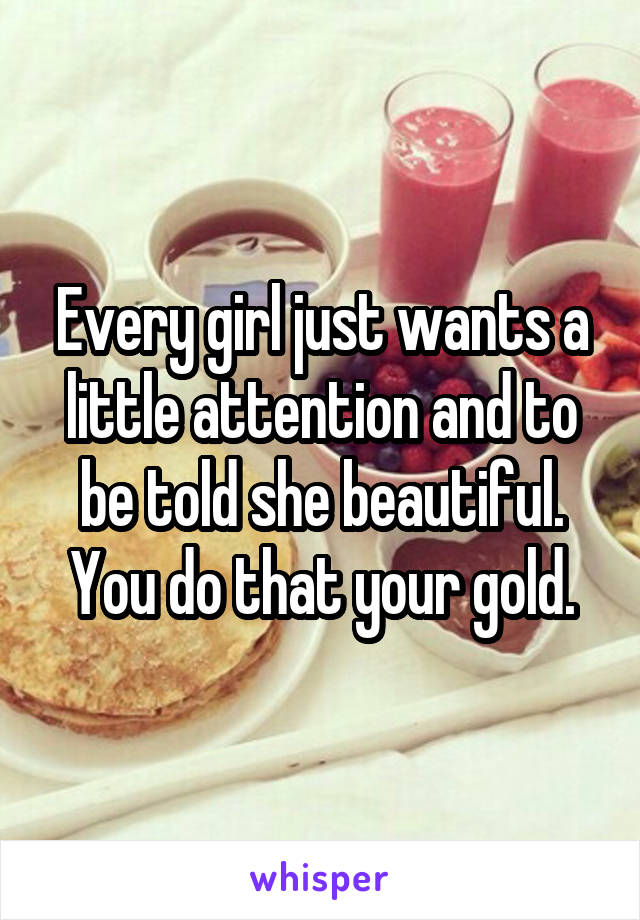 Every girl just wants a little attention and to be told she beautiful. You do that your gold.