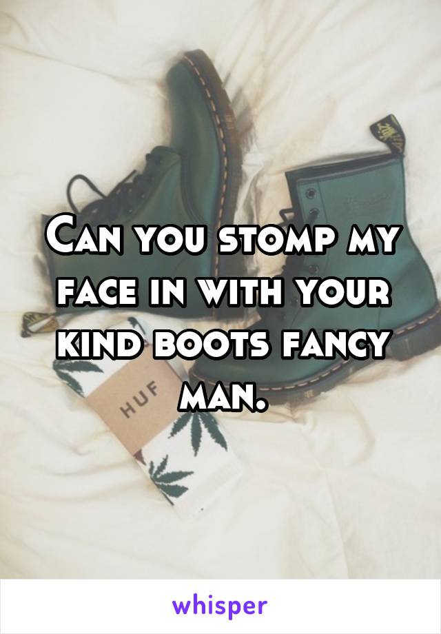 Can you stomp my face in with your kind boots fancy man.