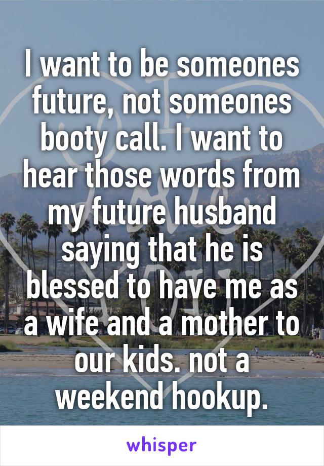 I want to be someones future, not someones booty call. I want to hear those words from my future husband saying that he is blessed to have me as a wife and a mother to our kids. not a weekend hookup.