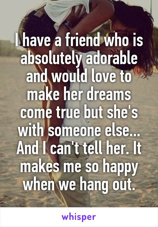 I have a friend who is absolutely adorable and would love to make her dreams come true but she's with someone else... And I can't tell her. It makes me so happy when we hang out.