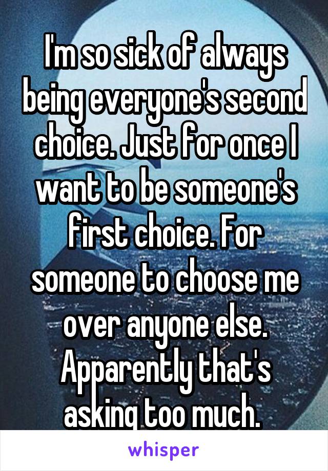 I'm so sick of always being everyone's second choice. Just for once I want to be someone's first choice. For someone to choose me over anyone else. Apparently that's asking too much. 