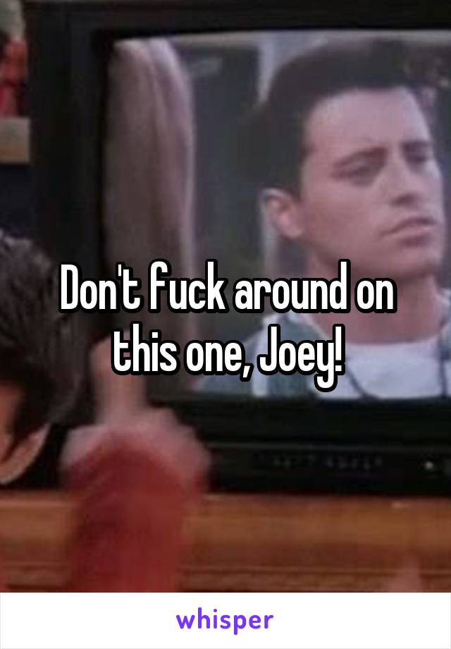 Don't fuck around on this one, Joey!