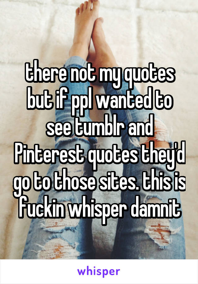 there not my quotes but if ppl wanted to see tumblr and Pinterest quotes they'd go to those sites. this is fuckin whisper damnit