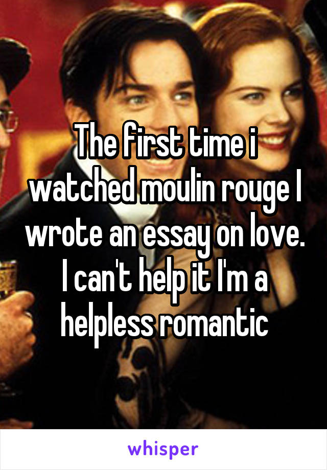 The first time i watched moulin rouge I wrote an essay on love. I can't help it I'm a helpless romantic