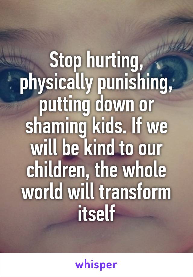 Stop hurting, physically punishing, putting down or shaming kids. If we will be kind to our children, the whole world will transform itself