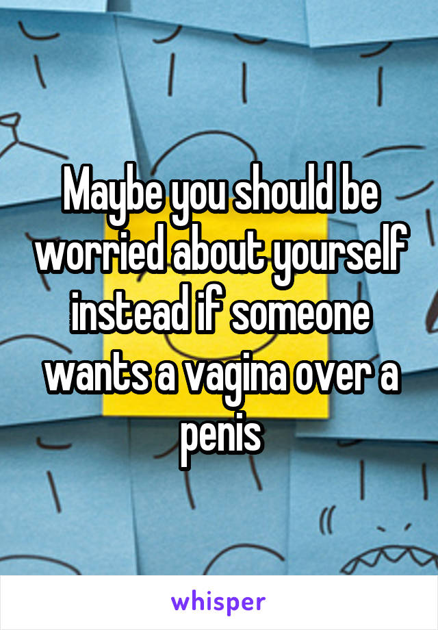 Maybe you should be worried about yourself instead if someone wants a vagina over a penis