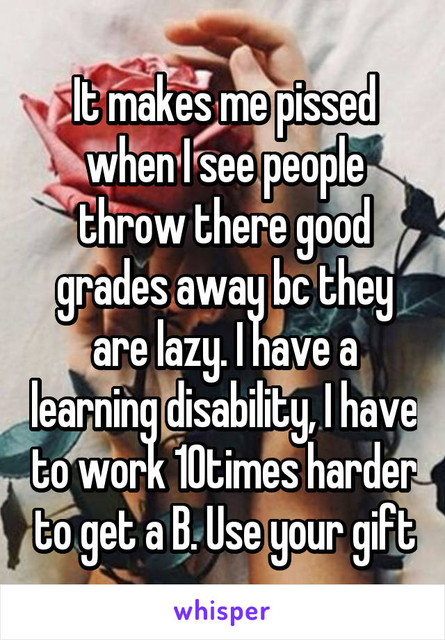 It makes me pissed when I see people throw there good grades away bc they are lazy. I have a learning disability, I have to work 10times harder to get a B. Use your gift