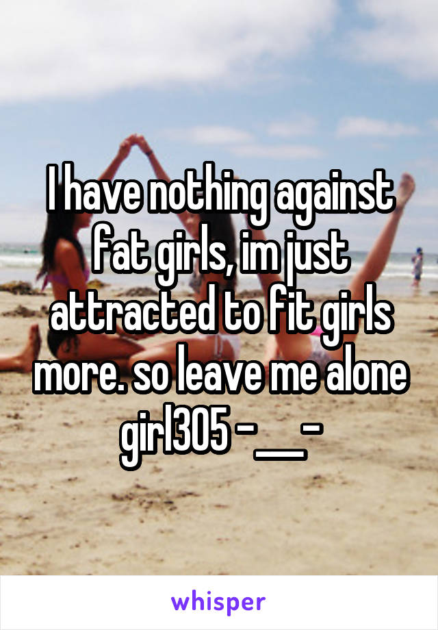 I have nothing against fat girls, im just attracted to fit girls more. so leave me alone girl305 -___-