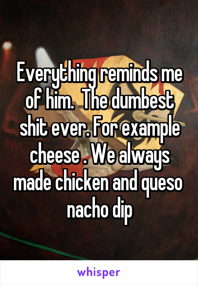 Everything reminds me of him.  The dumbest shit ever. For example cheese . We always made chicken and queso  nacho dip