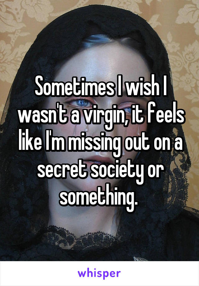 Sometimes I wish I wasn't a virgin, it feels like I'm missing out on a secret society or something. 