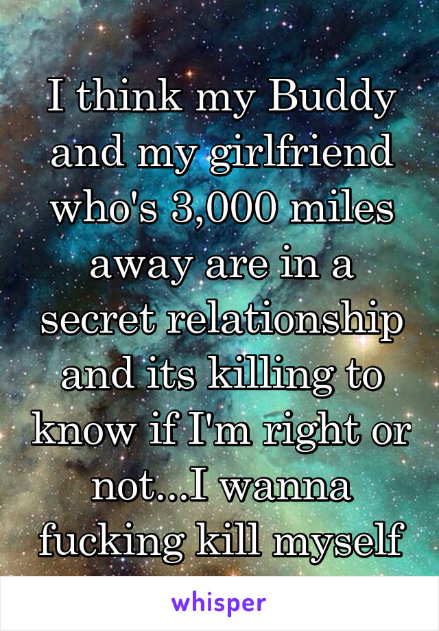 I think my Buddy and my girlfriend who's 3,000 miles away are in a secret relationship and its killing to know if I'm right or not...I wanna fucking kill myself