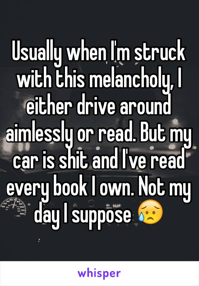 Usually when I'm struck with this melancholy, I either drive around aimlessly or read. But my car is shit and I've read every book I own. Not my day I suppose 😥