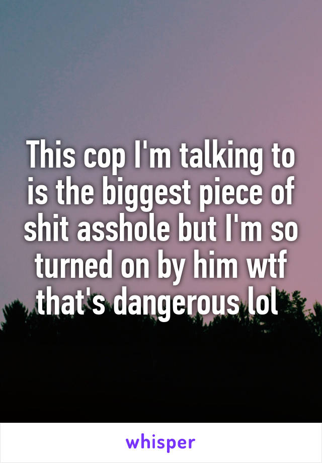 This cop I'm talking to is the biggest piece of shit asshole but I'm so turned on by him wtf that's dangerous lol 