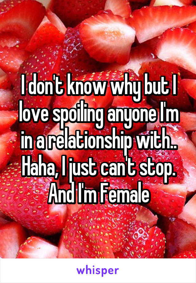 I don't know why but I love spoiling anyone I'm in a relationship with.. Haha, I just can't stop. And I'm Female