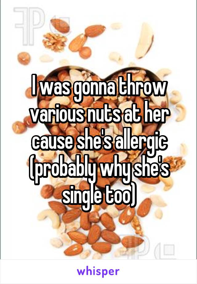 I was gonna throw various nuts at her cause she's allergic (probably why she's single too)