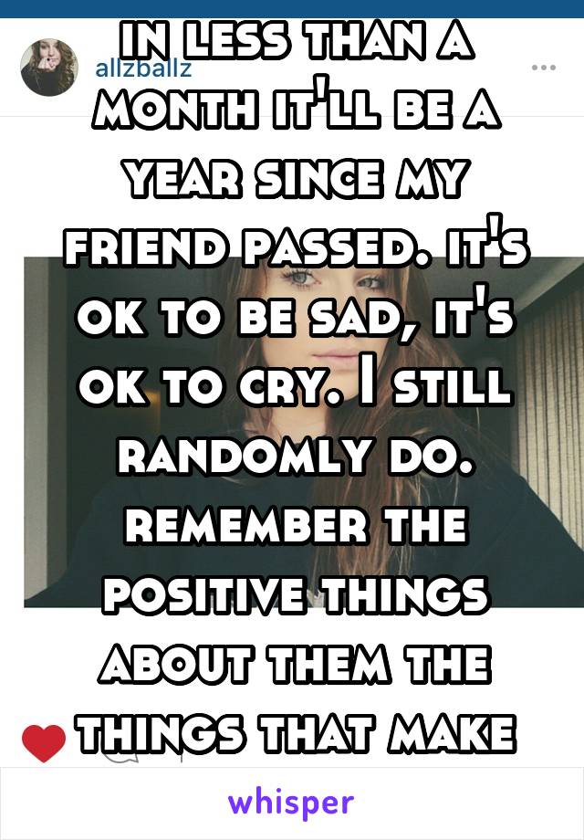 in less than a month it'll be a year since my friend passed. it's ok to be sad, it's ok to cry. I still randomly do. remember the positive things about them the things that make you smile. 