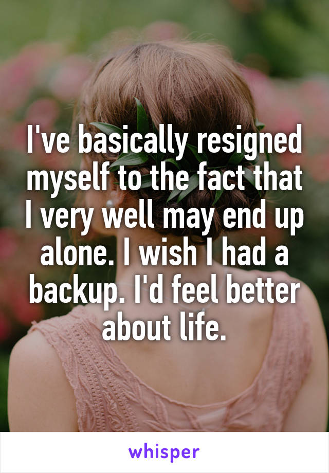 I've basically resigned myself to the fact that I very well may end up alone. I wish I had a backup. I'd feel better about life.