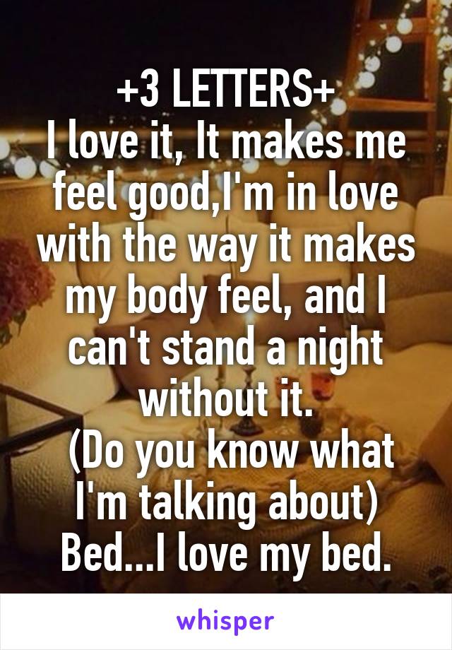 +3 LETTERS+
I love it, It makes me feel good,I'm in love with the way it makes my body feel, and I can't stand a night without it.
 (Do you know what I'm talking about)
Bed...I love my bed.