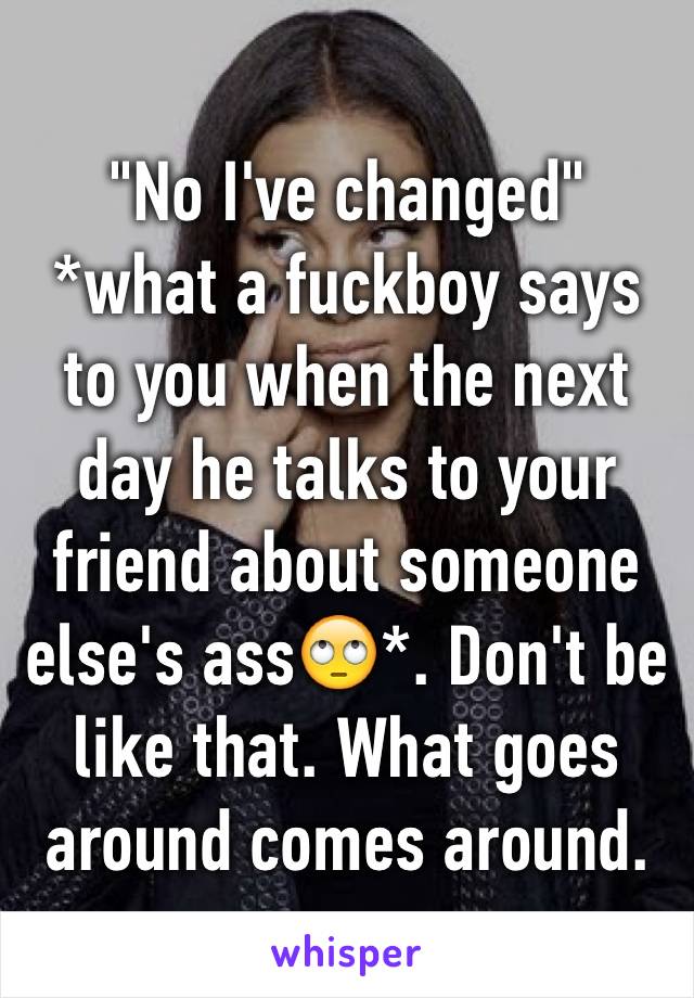 "No I've changed" *what a fuckboy says to you when the next day he talks to your friend about someone else's ass🙄*. Don't be like that. What goes around comes around. 