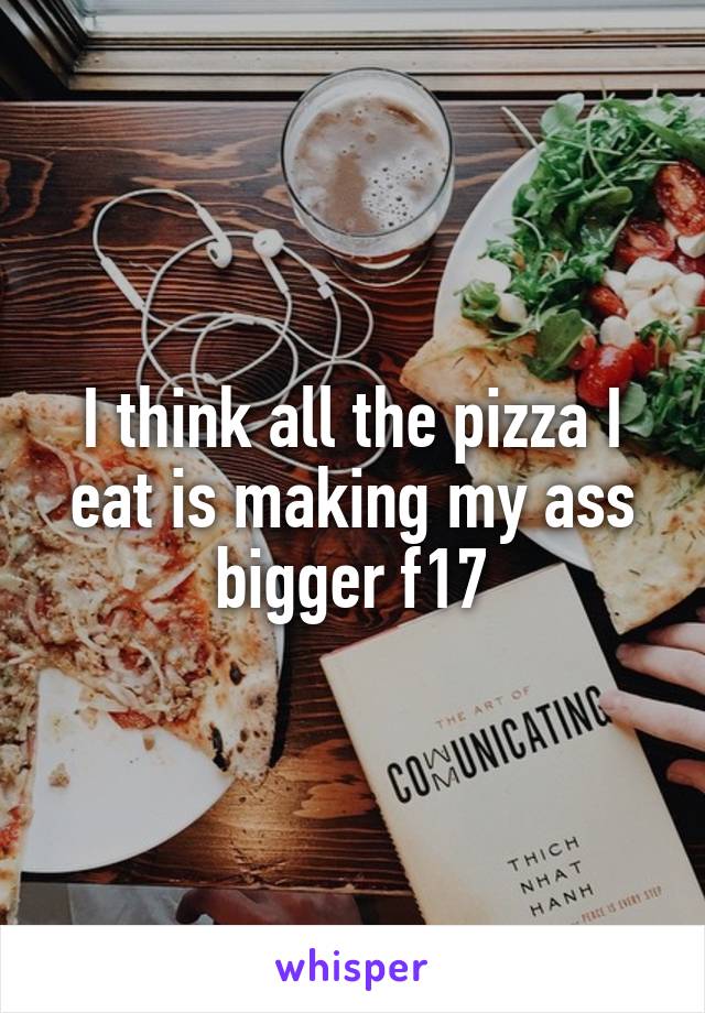 I think all the pizza I eat is making my ass bigger f17