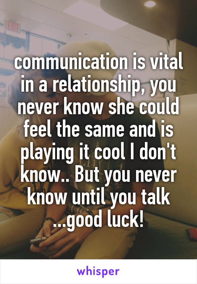 communication is vital in a relationship, you never know she could feel the same and is playing it cool I don't know.. But you never know until you talk ...good luck!