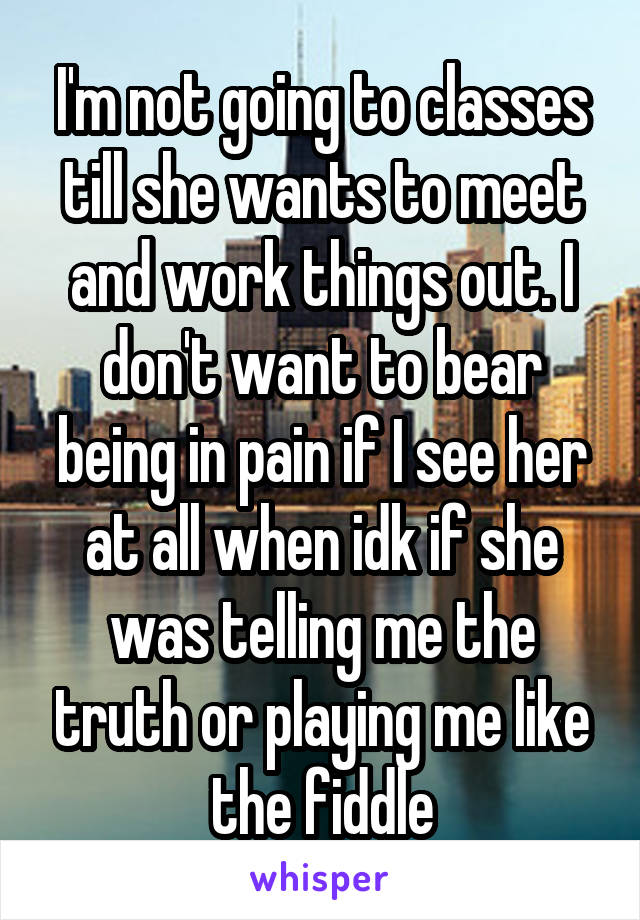 I'm not going to classes till she wants to meet and work things out. I don't want to bear being in pain if I see her at all when idk if she was telling me the truth or playing me like the fiddle