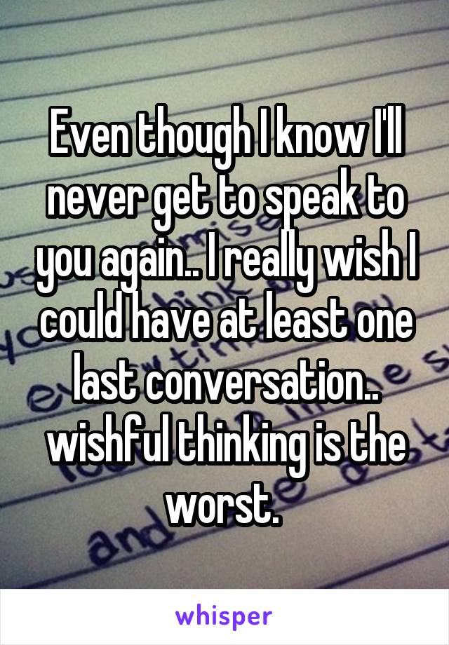 Even though I know I'll never get to speak to you again.. I really wish I could have at least one last conversation.. wishful thinking is the worst. 