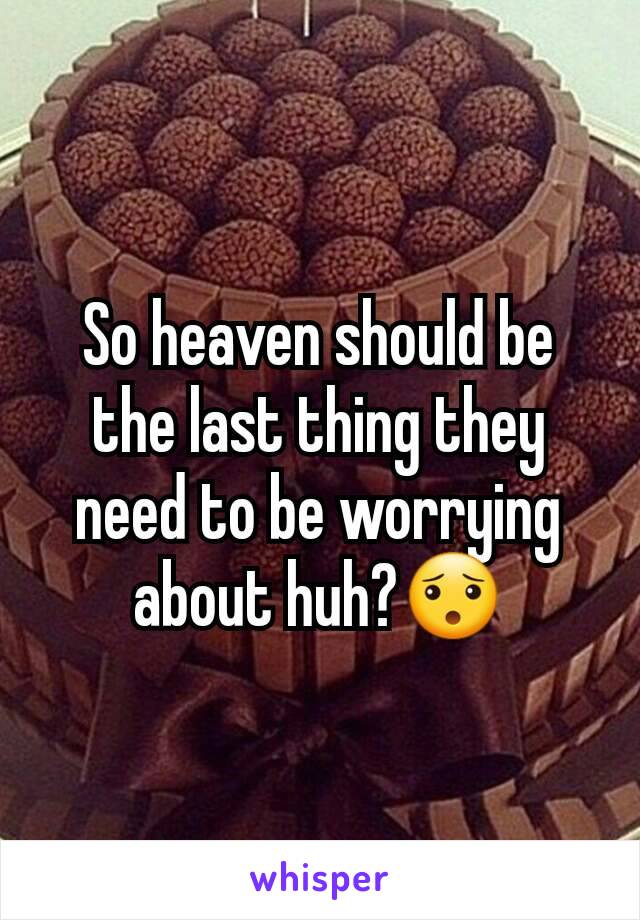 So heaven should be the last thing they need to be worrying about huh?😯