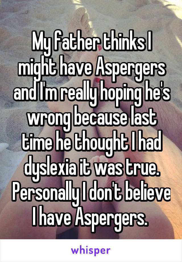 My father thinks I might have Aspergers and I'm really hoping he's wrong because last time he thought I had dyslexia it was true. Personally I don't believe I have Aspergers. 