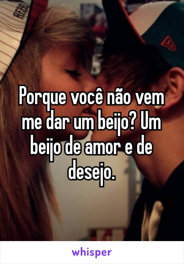 Porque você não vem me dar um beijo? Um beijo de amor e de desejo.