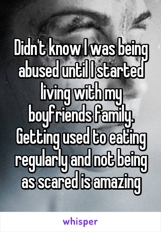 Didn't know I was being abused until I started living with my boyfriends family. Getting used to eating regularly and not being as scared is amazing