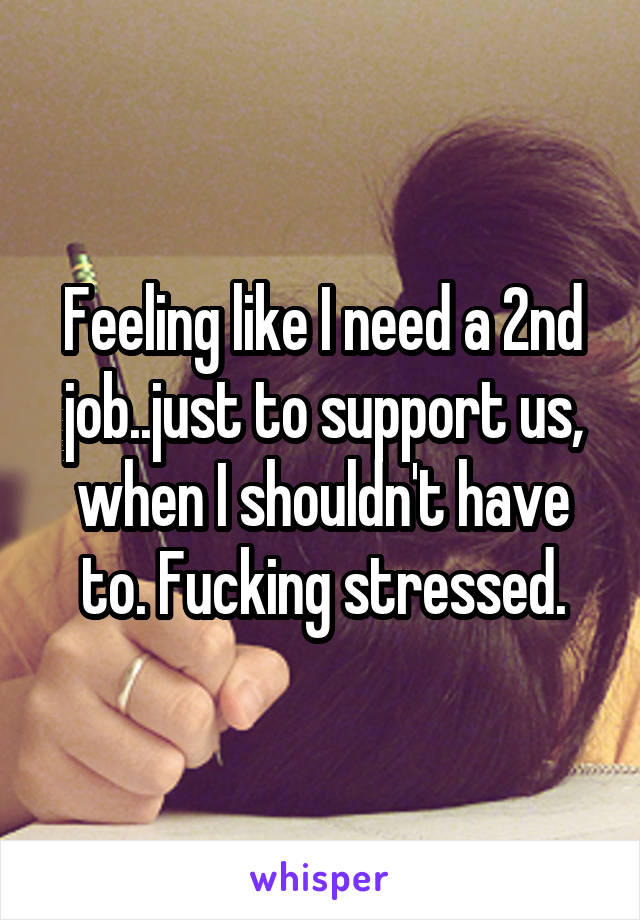 Feeling like I need a 2nd job..just to support us, when I shouldn't have to. Fucking stressed.