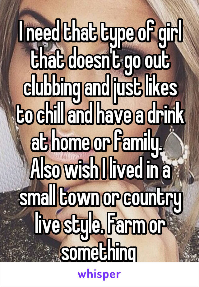 I need that type of girl that doesn't go out clubbing and just likes to chill and have a drink at home or family.  
Also wish I lived in a small town or country live style. Farm or something 