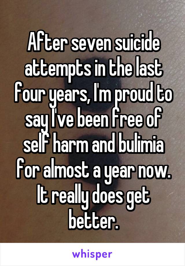 After seven suicide attempts in the last four years, I'm proud to say I've been free of self harm and bulimia for almost a year now.
It really does get better.