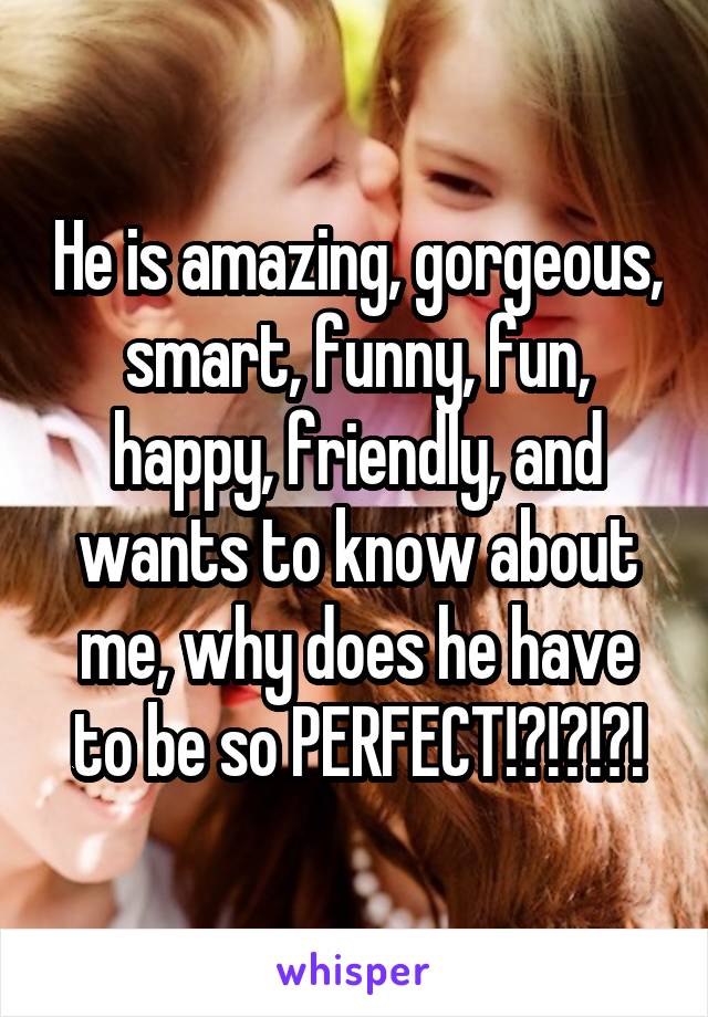 He is amazing, gorgeous, smart, funny, fun, happy, friendly, and wants to know about me, why does he have to be so PERFECT!?!?!?!