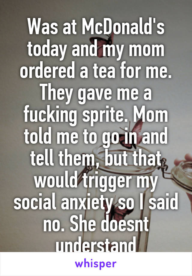 Was at McDonald's today and my mom ordered a tea for me. They gave me a fucking sprite. Mom told me to go in and tell them, but that would trigger my social anxiety so I said no. She doesnt understand