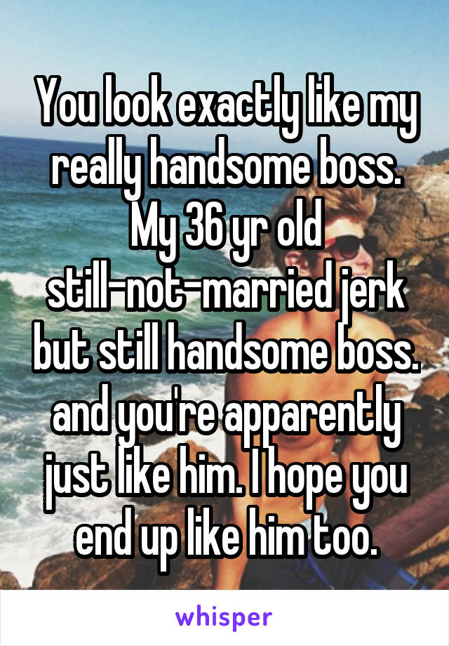 You look exactly like my really handsome boss. My 36 yr old still-not-married jerk but still handsome boss. and you're apparently just like him. I hope you end up like him too.