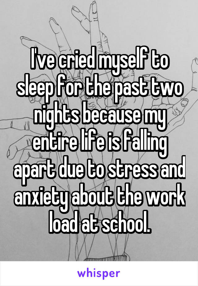 I've cried myself to sleep for the past two nights because my entire life is falling apart due to stress and anxiety about the work load at school.