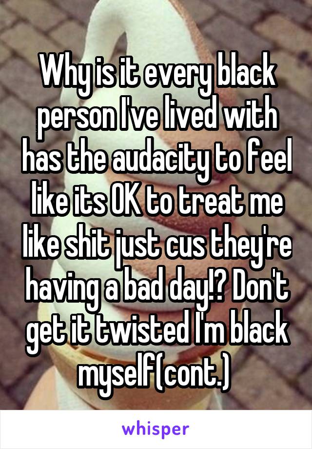 Why is it every black person I've lived with has the audacity to feel like its OK to treat me like shit just cus they're having a bad day!? Don't get it twisted I'm black myself(cont.) 