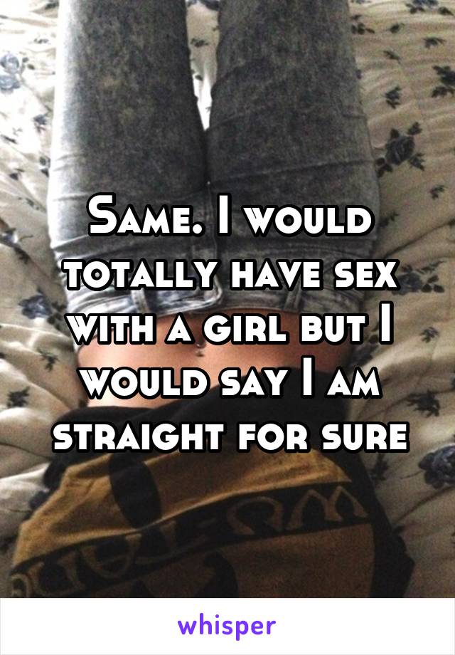 Same. I would totally have sex with a girl but I would say I am straight for sure