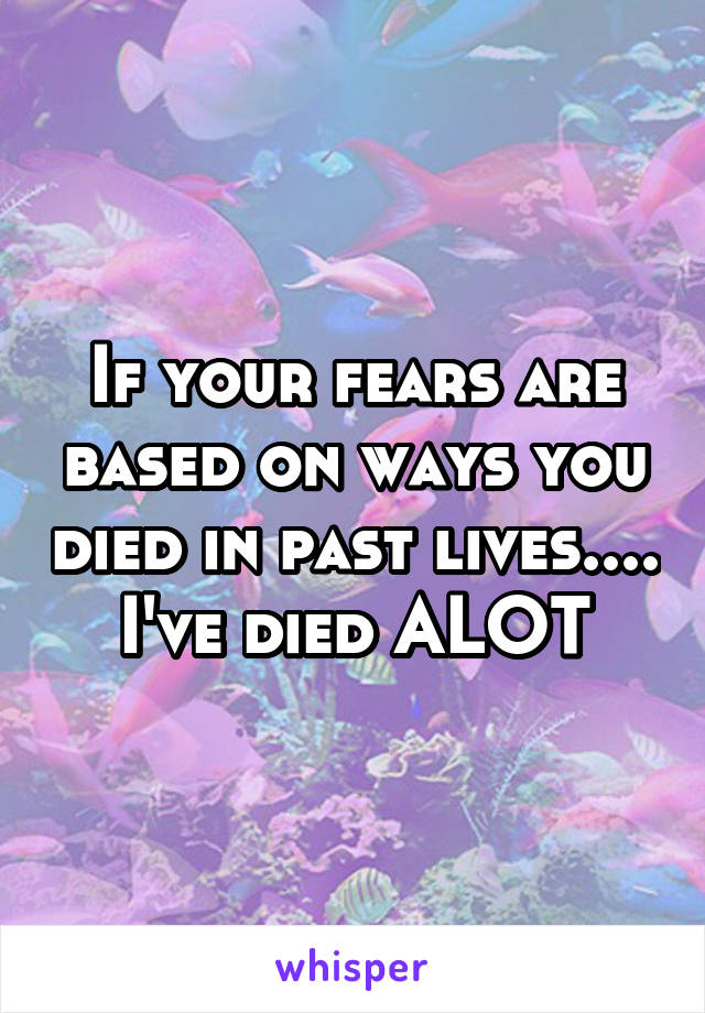 If your fears are based on ways you died in past lives.... I've died ALOT