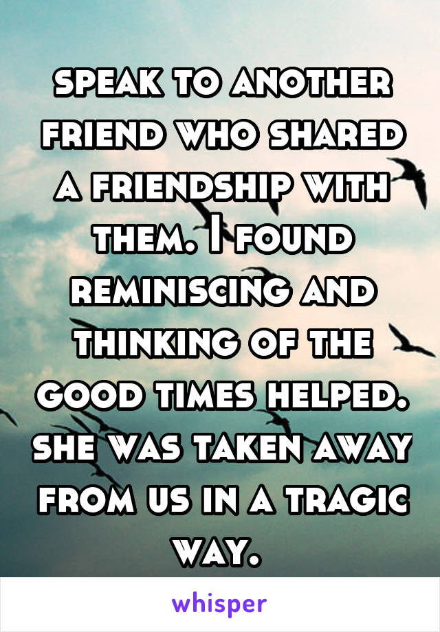 speak to another friend who shared a friendship with them. I found reminiscing and thinking of the good times helped. she was taken away from us in a tragic way. 