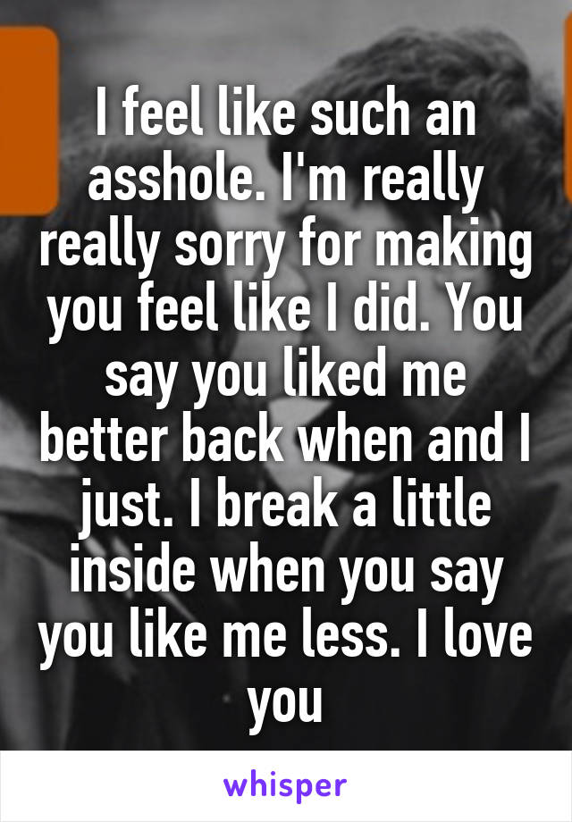 I feel like such an asshole. I'm really really sorry for making you feel like I did. You say you liked me better back when and I just. I break a little inside when you say you like me less. I love you