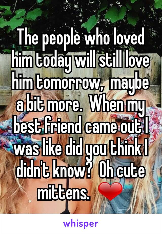 The people who loved him today will still love him tomorrow,  maybe a bit more.  When my best friend came out I was like did you think I didn't know?  Oh cute mittens.  ❤