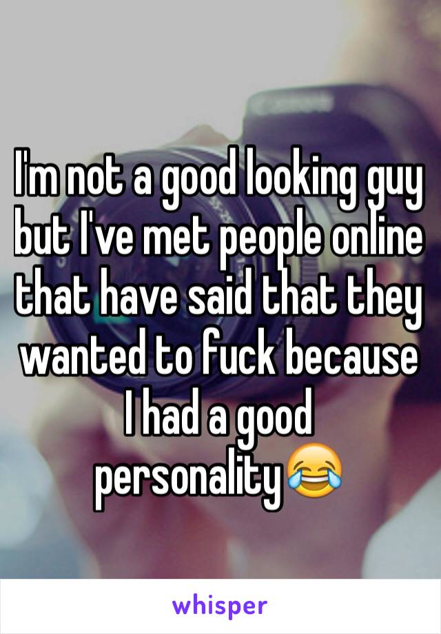 I'm not a good looking guy but I've met people online that have said that they wanted to fuck because I had a good personality😂