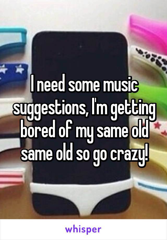 I need some music suggestions, I'm getting bored of my same old same old so go crazy!