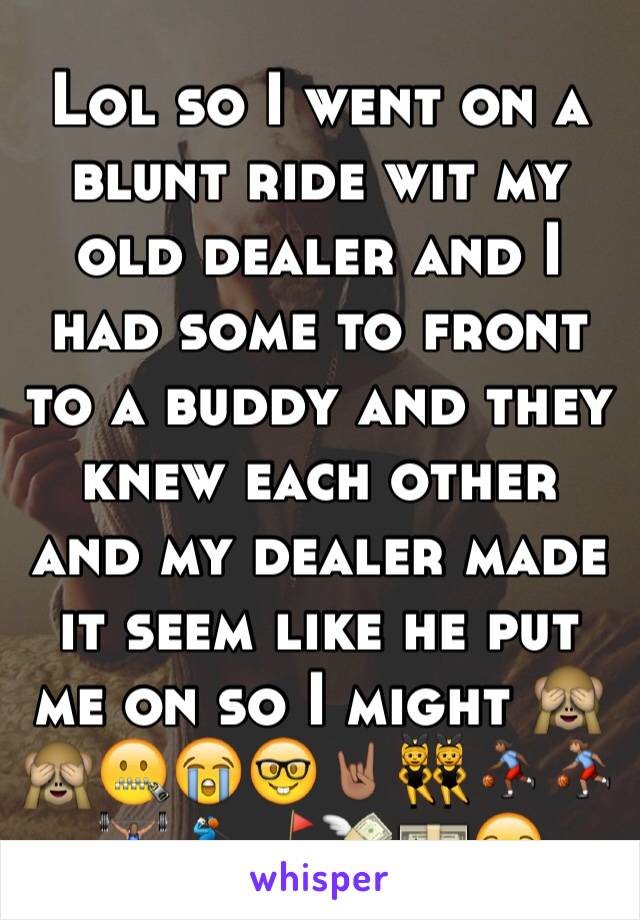 Lol so I went on a blunt ride wit my old dealer and I had some to front to a buddy and they knew each other and my dealer made it seem like he put me on so I might 🙈🙈🤐😭🤓🤘🏽👯⛹🏾⛹🏽🏋🏽🏌⛳️💸💵😏